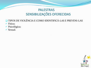 PALESTRAS
              SENSIBILIZAÇÕES OFERECIDAS
 TIPOS DE VIOLÊNCIA E COMO IDENTIFICÁ-LAS E PREVENI-LAS
 Física;
 Psicológica;
 Sexual.
 