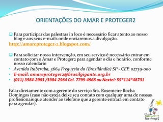 ORIENTAÇÕES DO AMAR E PROTEGER2

 Para participar das palestras in loco é necessário ficar atento ao nosso
  blog e aos seus e-mails onde enviaremos a divulgação.
http://amareproteger-2.blogspot.com/

 Para solicitar nossa intervenção, em seu serviço é necessário entrar em
  contato com o Amar e Proteger2 para agendar o dia e horário, conforme
  nosso calendário
• Avenida Itaberaba, 3664 Freguesia do (Brasilândia) SP - CEP. 02739-000
• E-mail: amareproteger2@brasilgigante.org.br
• (011) 3984-2983 /3984-2964 Cel. 7799-4968 ou Nextel: 55*114*48731

Falar diretamente com a gerente do serviço Sra. Rosemeire Rocha
Domingos (caso não esteja deixe seu contato com qualquer uma de nossas
profissionais que atender ao telefone que a gerente entrará em contato
para agendar).
 