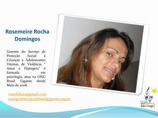 Rosemeire Rocha
   Domingos
Gerente do Serviço de
Proteção      Social  à
Crianças e Adolescentes
Vítimas de Violência “
Amar e Prpteger2” é
formada              em
psicologia, atua na ONG
Brasil Gigante desde
Maio de 2008.

 rosefukue@gmail.com
 rosegerenteap2@brasilgigante.org.br
 