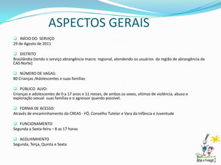 ASPECTOS GERAIS
 INÍCIO DO SERVIÇO
29 de Agosto de 2011

 DISTRITO
Brasilândia (tendo o serviço abrangência macro regional, atendendo os usuários da região de abrangência da
CAS Norte)

 NÚMERO DE VAGAS:
80 Crianças /Adolescentes e suas famílias

 PÚBLICO ALVO:
Crianças e adolescentes de 0 a 17 anos e 11 meses, de ambos os sexos, vítimas de violência, abuso e
exploração sexual suas famílias e o agressor quando possível.

 FORMA DE ACESSO:
Através de encaminhamento do CREAS - FÓ, Conselho Tutelar e Vara da Infância e Juventude

 FUNCIONAMENTO
Segunda a Sexta-feira – 8 as 17 horas

 ACOLHIMHENTO
Segunda, Terça, Quinta e Sexta
 