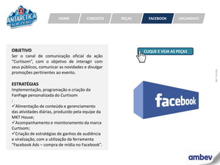 HOME          CONCEITO    PEÇAS     FACEBOOK       ORÇAMENTO




OBJETIVO                                                   CLIQUE E VEJA AS PEÇAS
Ser o canal de comunicação oficial da ação
“Curtisom”, com o objetivo de interagir com
seus públicos, comunicar as novidades e divulgar




                                                                                        MKT HOUSE
promoções pertinentes ao evento.

ESTRATÉGIAS
Implementação, programação e criação da
FanPage personalizada do Curtisom
:
Alimentação de conteúdo e gerenciamento
das atividades diárias, produzido pela equipe da
MKT House;
Acompanhamento e monitoramento da marca
Curtisom;
Criação de estratégias de ganhos de audiência
e viralização, com a utilização da ferramenta
“Facebook Ads – compra de mídia no Facebook”.
 