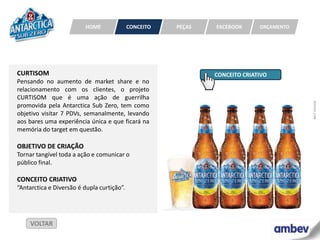HOME               CONCEITO   PEÇAS   FACEBOOK      ORÇAMENTO




CURTISOM                                                       CONCEITO CRIATIVO
Pensando no aumento de market share e no
relacionamento com os clientes, o projeto
CURTISOM que é uma ação de guerrilha




                                                                                         MKT HOUSE
promovida pela Antarctica Sub Zero, tem como
objetivo visitar 7 PDVs, semanalmente, levando
aos bares uma experiência única e que ficará na
memória do target em questão.

OBJETIVO DE CRIAÇÃO
Tornar tangível toda a ação e comunicar o
público final.

CONCEITO CRIATIVO
“Antarctica e Diversão é dupla curtição”.




     VOLTAR
 