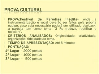  PROVA:Festival de Paródias Inédita- onde a
instrumentalização e vocal deverão ser feitos pela própria
equipe, caso seja necessário poderá ser utilizado playback;
a paródia tem como tema “3 Rs (reduzir, reutilizar e
reciclar)”.
 CRITÉRIOS ANALISADOS: Originalidade, criatividade,
organização, fidelidade ao tema.
 TEMPO DE APRESENTAÇÃO: Até 5 minutos
 PONTUAÇÃO:
1º Lugar – 2000 pontos
2º Lugar - 1000 pontos
3º Lugar – 500 pontos
 