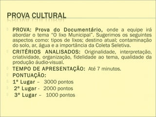  PROVA: Prova do Documentário, onde a equipe irá
abordar o tema “O lixo Municipal”. Sugerimos os seguintes
aspectos como: tipos de lixos; destino atual; contaminação
do solo, ar, água e a importância da Coleta Seletiva.
 CRITÉRIOS ANALISADOS: Originalidade, interpretação,
criatividade, organização, fidelidade ao tema, qualidade da
produção áudio-visual.
 TEMPO DE APRESENTAÇÃO: Até 7 minutos.
 PONTUAÇÃO:
 1º Lugar – 3000 pontos
 2º Lugar - 2000 pontos
 3º Lugar – 1000 pontos
 