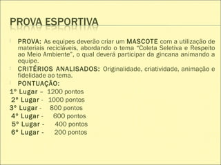  PROVA: As equipes deverão criar um MASCOTE com a utilização de
materiais recicláveis, abordando o tema “Coleta Seletiva e Respeito
ao Meio Ambiente”, o qual deverá participar da gincana animando a
equipe.
 CRITÉRIOS ANALISADOS: Originalidade, criatividade, animação e
fidelidade ao tema.
 PONTUAÇÃO:
1º Lugar – 1200 pontos
2º Lugar - 1000 pontos
3º Lugar - 800 pontos
4º Lugar - 600 pontos
5º Lugar - 400 pontos
6º Lugar - 200 pontos
 