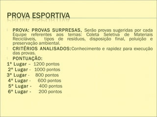  PROVA: PROVAS SURPRESAS, Serão provas sugeridas por cada
Equipe referentes aos temas: Coleta Seletiva de Materiais
Recicláveis, tipos de resíduos, disposição final, poluição e
preservação ambiental.
 CRITÉRIOS ANALISADOS:Conhecimento e rapidez para execução
das provas.
 PONTUAÇÃO:
1º Lugar – 1200 pontos
2º Lugar - 1000 pontos
3º Lugar - 800 pontos
4º Lugar - 600 pontos
5º Lugar - 400 pontos
6º Lugar - 200 pontos
 