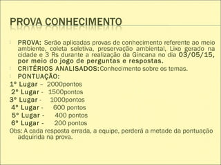  PROVA: Serão aplicadas provas de conhecimento referente ao meio
ambiente, coleta seletiva, preservação ambiental, Lixo gerado na
cidade e 3 Rs durante a realização da Gincana no dia 03/05/15,
por meio do jogo de perguntas e respostas.
 CRITÉRIOS ANALISADOS:Conhecimento sobre os temas.
 PONTUAÇÃO:
1º Lugar – 2000pontos
2º Lugar - 1500pontos
3º Lugar - 1000pontos
4º Lugar - 600 pontos
5º Lugar - 400 pontos
6º Lugar - 200 pontos
Obs: A cada resposta errada, a equipe, perderá a metade da pontuação
adquirida na prova.
 