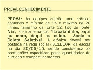  PROVA: As equipes criarão uma crônica,
contendo o mínimo de 15 e máximo de 20
linhas, tamanho da fonte 12, tipo da fonte:
Arial, com a temática: “Itabaianinha, aqui
eu moro, daqui eu cuido. Apoio a
Coleta Seletiva!. A crônica deverá ser
postada na rede social (FACEBOOK) da escola
no dia 25/05/15, sendo considerada as
pontuações específicas pelas quantidades de
curtidas e compartilhamentos.
 