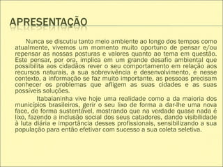 Nunca se discutiu tanto meio ambiente ao longo dos tempos como
atualmente, vivemos um momento muito oportuno de pensar e/ou
repensar as nossas posturas e valores quanto ao tema em questão.
Este pensar, por ora, implica em um grande desafio ambiental que
possibilita aos cidadãos rever o seu comportamento em relação aos
recursos naturais, a sua sobrevivência e desenvolvimento, e nesse
contexto, a informação se faz muito importante, as pessoas precisam
conhecer os problemas que afligem as suas cidades e as suas
possíveis soluções.
Itabaianinha vive hoje uma realidade como a da maioria dos
municípios brasileiros, gerir o seu lixo de forma a dar-lhe uma nova
face, de forma sustentável, mostrando que na verdade quase nada é
lixo, fazendo a inclusão social dos seus catadores, dando visibilidade
à luta diária e importância desses profissionais, sensibilizando a sua
população para então efetivar com sucesso a sua coleta seletiva.
 