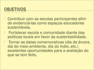  Contribuir com as escolas participantes afim
de evidenciá-las como espaços educadores
sustentáveis.
 Fortalecer escola e comunidade diante das
políticas locais em favor da sustentabilidade.
 Tornar as datas comemorativas (dia da árvore,
dia do meio ambiente, dia do índio, etc.)
excelentes oportunidades para a avaliação do
que se tem feito.
 