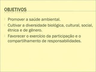  Promover a saúde ambiental.
 Cultivar a diversidade biológica, cultural, social,
étnica e de gênero.
 Favorecer o exercício da participação e o
compartilhamento de responsabilidades.
 