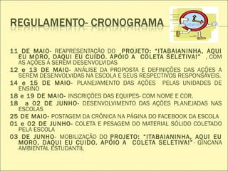  
11 DE MAIO- REAPRESENTAÇÃO DO PROJETO: “ITABAIANINHA, AQUI
EU MORO, DAQUI EU CUIDO. APÓIO A COLETA SELETIVA!” , COM
AS AÇÕES A SEREM DESENVOLVIDAS
12 e 13 DE MAIO- ANÁLISE DA PROPOSTA E DEFINIÇÕES DAS AÇÕES A
SEREM DESENVOLVIDAS NA ESCOLA E SEUS RESPECTIVOS RESPONSÁVEIS.
14 e 15 DE MAIO- PLANEJAMENTO DAS AÇÕES PELAS UNIDADES DE
ENSINO
18 e 19 DE MAIO- INSCRIÇÕES DAS EQUIPES- COM NOME E COR.
18 a 02 DE JUNHO- DESENVOLVIMENTO DAS AÇÕES PLANEJADAS NAS
ESCOLAS
25 DE MAIO- POSTAGEM DA CRÔNICA NA PÁGINA DO FACEBOOK DA ESCOLA
01 e 02 DE JUNHO- COLETA E PESAGEM DO MATERIAL SÓLIDO COLETADO
PELA ESCOLA
03 DE JUNHO- MOBILIZAÇÃO DO PROJETO: “ITABAIANINHA, AQUI EU
MORO, DAQUI EU CUIDO. APÓIO A COLETA SELETIVA!”- GINCANA
AMBIENTAL ESTUDANTIL
 