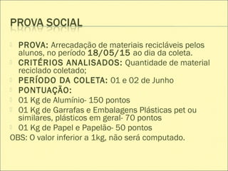  PROVA: Arrecadação de materiais recicláveis pelos
alunos, no período 18/05/15 ao dia da coleta.
 CRITÉRIOS ANALISADOS: Quantidade de material
reciclado coletado;
 PERÍODO DA COLETA: 01 e 02 de Junho
 PONTUAÇÃO:
 01 Kg de Alumínio- 150 pontos
 01 Kg de Garrafas e Embalagens Plásticas pet ou
similares, plásticos em geral- 70 pontos
 01 Kg de Papel e Papelão- 50 pontos
OBS: O valor inferior a 1kg, não será computado.
 