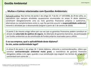 Gestão AmbientalCarlos Nogueira… Multas e Coimas relacionadas com Questões Ambientais:Aplicação prática: Nos termos do ponto 1 do artigo 22 .º do DL n.º 147/2008, de 29 de Julho, os operadores que exerçam atividades ocupacionais enumeradas no anexo III deste diploma constituem obrigatoriamente uma ou mais garantias financeiras próprias e autónomas, alternativas ou complementares entre si, que lhe permita assumir a responsabilidade ambiental inerente à atividade por si desenvolvida (exigível a partir de 1 de Janeiro de 2010).O ponto 2 do mesmo artigo refere por sua vez que as garantias financeiras podem constituir-se através da subscrição de apólices de seguro, da obtenção de garantias bancárias, da participação em fundos ambientais ou da constituição de fundos próprios reservados para o efeito.E na sua empresa, qual a aplicabilidade deste diploma? Se sim, existe conformidade legal? A alínea f) do ponto 1 do artigo 26 .º deste diploma, referente a contraordenações, refere que constitui contraordenação ambiental muito grave, a inexistência de garantia financeira obrigatória válida e em vigor, quando a sua constituição seja exigível nos termos do artigo 22.º sancionável com coima de….Consulgés Formação S.A. | Largo Padre Bernardino Ribeiro Fernandes, N.26 | 4835-489 Nespereira GMR T. 253 560 630 | F. 253 560 639 | www.consulges.pt | geral@consulges.pt