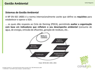 Gestão AmbientalCarlos NogueiraSistemas de Gestão Ambiental A NP EN ISO 14001 é a norma internacionalmente aceite que define os requisitos para estabelecer e operar o SGA.... os quais dão resposta ao Ciclo de Deming (PDCA), permitindo avaliar a organização com base em indicadores que refletem o seu desempenho ambiental (consumo de água, de energia, emissão de efluentes, geração de resíduos, etc.. Consulgés Formação S.A. | Largo Padre Bernardino Ribeiro Fernandes, N.26 | 4835-489 Nespereira GMR T. 253 560 630 | F. 253 560 639 | www.consulges.pt | geral@consulges.pt