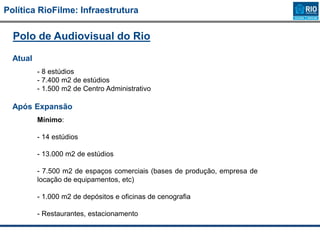 Política RioFilme: Infraestrutura
Polo de Audiovisual do Rio
Atual
- 8 estúdios
- 7.400 m2 de estúdios
- 1.500 m2 de Centro Administrativo
Após Expansão
Mínimo:
- 14 estúdios
- 13.000 m2 de estúdios
- 7.500 m2 de espaços comerciais (bases de produção, empresa de
locação de equipamentos, etc)
- 1.000 m2 de depósitos e oficinas de cenografia
- Restaurantes, estacionamento
 