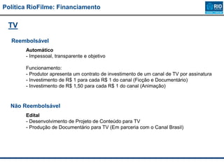 Política RioFilme: Financiamento
TV
Reembolsável
Automático
- Impessoal, transparente e objetivo
Funcionamento:
- Produtor apresenta um contrato de investimento de um canal de TV por assinatura
- Investimento de R$ 1 para cada R$ 1 do canal (Ficção e Documentário)
- Investimento de R$ 1,50 para cada R$ 1 do canal (Animação)
Edital
- Desenvolvimento de Projeto de Conteúdo para TV
- Produção de Documentário para TV (Em parceria com o Canal Brasil)
Não Reembolsável
 