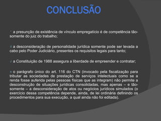 a presunção de existência de vínculo empregatício é de competência tão-somente do juiz do trabalho; a desconsideração de personalidade jurídica somente pode ser levada a cabo pelo Poder Judiciário, presentes os requisitos legais para tanto;  a Constituição de 1988 assegura a liberdade de empreender e contratar;  o parágrafo único do art. 116 do CTN (invocado pela fiscalização para tributar as sociedades de prestação de serviços intelectuais como se a renda fosse auferida pelas pessoas físicas que as integram) não permite a desconstrução de situações jurídicas consolidadas, mas apenas – e tão-somente – a desconsideração de atos ou negócios jurídicos simulados (o exercício dessa competência depende, ainda, de lei ordinária definindo os procedimentos para sua execução, a qual ainda não foi editada). 