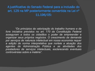 “ Os princípios da valorização do trabalho humano e da livre iniciativa previstos no art. 170 da Constituição Federal asseguram a todos os cidadãos o poder de empreender e organizar seus próprios negócios. O crescimento da demanda por serviços de natureza intelectual em nossa economia requer a edição de norma interpretativa que norteie a atuação dos agentes da Administração Pública e as atividades dos prestadores de serviços intelectuais, esclarecendo eventuais controvérsias sobre a matéria” . 