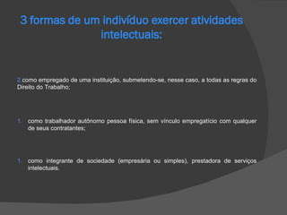 como trabalhador autônomo pessoa física, sem vínculo empregatício com qualquer de seus contratantes; como integrante de sociedade (empresária ou simples), prestadora de serviços intelectuais. como empregado de uma instituição, submetendo-se, nesse caso, a todas as regras do Direito do Trabalho; 