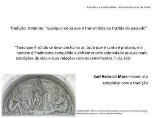 A mídia e a modernidade – Uma teoria social da mídia Tradição:  traditum , “qualquer coisa que é transmitida ou trazida do passado” “ Tudo que é sólido se desmancha no ar, tudo que é santo é profano, e o homem é finalmente compelido a enfrentar com sobriedade as suas reais condições de vida e suas relações com os semelhantes.” (pág.159)   Karl Heinrich Marx – iluminista antipático com a tradição Tradição  (1895). Olin Levi Warner.Bronze tímpano acima da entrada principal da Biblioteca do Congresso, Thomas Jefferson Building 