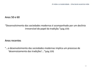 A mídia e a modernidade – Uma teoria social da mídia Anos 50 e 60 “ Desenvolvimento das sociedades modernas é acompanhado por um declínio irreversível do papel da tradição.” (pág.159) Anos recentes “ ...o desenvolvimento das sociedades modernas implica um processo de ‘desenraizamento das tradições’...” (pág.159) 