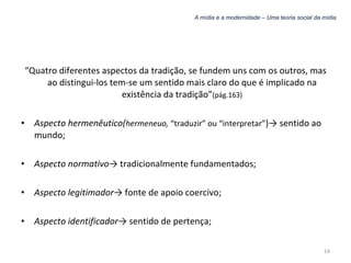 A mídia e a modernidade – Uma teoria social da mídia “ Quatro diferentes aspectos da tradição, se fundem uns com os outros, mas ao distingui-los tem-se um sentido mais claro do que é implicado na existência da tradição” (pág.163) Aspecto hermenêutico( hermeneuo,  “traduzir” ou “interpretar” )-> sentido ao mundo; Aspecto normativo -> tradicionalmente fundamentados; Aspecto legitimador -> fonte de apoio coercivo; Aspecto identificador -> sentido de pertença; 