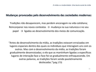 A mídia e a modernidade- Uma teoria social da mídia Mudanças provocadas pelo desenvolvimento das sociedades modernas: Tradições não desaparecem, mas perdem ancoragem na vida cotidiana; Reincorporar nos novos contextos  ->  mudança na sua natureza e no seu papel  ->  ligadas ao desenvolvimento dos meios de comunicação. “ Antes do desenvolvimento da mídia, as tradições estavam enraizadas em lugares espaciais dentro dos quais os indivíduos que interagiam uns com os outros. Mas com o desenvolvimento da mídia, as tradições foram gradualmente desenraizadas; o elo que as mantinham ligadas a específicos lugares de interação face a face foi-se gradualmente enfraquecendo. Em outras palavras, as tradições foram sendo paulatinamente deslocadas.” (pág.173) 