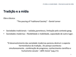 A mídia e a modernidade – Uma teoria social da mídia Tradição e a mídia Obra clássica: “ The passing of Traditional Society” - Daniel Lerner Sociedades tradicionais – isoladas,parentesco, limitação pelo contexto geog. Sociedades modernas – flexibilidade e mobilidade, capacidade de outro lugar. “ O desenvolvimento das sociedade modernas pareceu destruir o aspecto hermenêutico da tradição...foi porque aconteceu simultaneamente...combinação de progresso, conhecimento científico e humanismo secular – défit moral.” (pág.171) 
