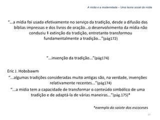 A mídia e a modernidade – Uma teoria social da mídia “ ...a mídia foi usada efetivamente no serviço da tradição, desde a difusão das bíblias impressas e dos livros de oração...o desenvolvimento da mídia não conduziu à extinção da tradição, entretanto transformou fundamentalmente a tradição...” (pág172) “ ...invenção da tradição...” (pág174) Eric J. Hobsbawm “ ...algumas tradições consideradas muito antigas são, na verdade, invenções relativamente recentes...” (pág174) “ ...a mídia tem a capacidade de transformar o conteúdo simbólico de uma tradição e de adaptá-la de várias maneiras...” (pág.175) * *exemplo do saiote dos escoceses 