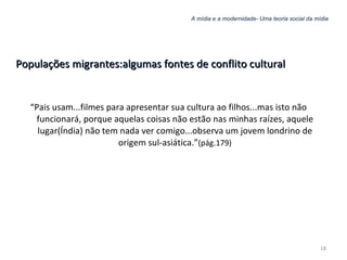 A mídia e a modernidade- Uma teoria social da mídia Populações migrantes:algumas fontes de conflito cultural “ Pais usam...filmes para apresentar sua cultura ao filhos...mas isto não funcionará, porque aquelas coisas não estão nas minhas raízes, aquele lugar(Índia) não tem nada ver comigo...observa um jovem londrino de origem sul-asiática.” (pág.179) 