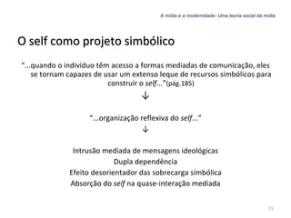 A mídia e a modernidade- Uma teoria social da mídia O self como projeto simbólico “ ...quando o indivíduo têm acesso a formas mediadas de comunicação, eles se tornam capazes de usar um extenso leque de recursos simbólicos para construir o  self ...” (pág.185) ↓ “ ...organização reflexiva do  self ...” ↓ Intrusão mediada de mensagens ideológicas Dupla dependência Efeito desorientador das sobrecarga simbólica Absorção do  self  na quase-interação mediada 