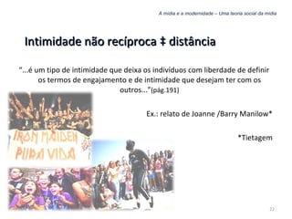A mídia e a modernidade – Uma teoria social da mídia Intimidade não recíproca à distância “ ...é um tipo de intimidade que deixa os indivíduos com liberdade de definir os termos de engajamento e de intimidade que desejam ter com os outros...” (pág.191) Ex.: relato de Joanne /Barry Manilow* *Tietagem 