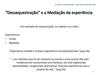 A mídia e a modernidade – Uma teoria social da mídia “ Dessequestração” e a Mediação da experiência Um exemplo de sequestração: as cadeias e os asilos Experiências: Vivida Mediada “ Experiência medida é sempre experiência recontextualizada.” (pág.198) “ ...um indivíduo que lê um romance ou assiste a uma novela não está simplesmente consumindo uma fantasia; ele está explorando possibilidades, imaginando alternativas, fazendo experiências com o projeto do  self ... ” (pág.202) 