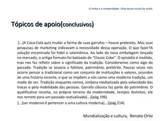 A mídia e a modernidade- Uma teoria social da mídia Tópicos de apoio( conclusivos ) [...]A Coca-Cola quis mudar a forma de suas garrafas – houve protestos. Mas suas pesquisas de marketing indicavam a necessidade dessa operação. O que fazer?A solução encontrada foi hábil e salomônica. Ao lado da nova embalagem lançado no mercado, o antigo formato foi batizado de “Classic Coke”. O episódio é insólido, mas nos faz refletir sobre o significado da tradição. Consideramos como algo do passado. Tradição se associa a folclore, patrimônio, pretérito. Poucas vezes nos ocorre pensar o tradicional como um conjunto de instituições e valores, oriundos de uma história recente, e que se impõem a nós como uma moderna tradição, um modo de ser. Tradição enquanto norma, embora mediatizada pela velocidade das trocas e pela mobilidade das pessoas. Garrafa clássica faz parte do patrimônio. O qualificativo recorta, no próprio terreno da modernidade, tempos distintos; ele nos remete para um passado reatualizado[...](pág.196) [...]ser moderno é pertencer a uma cultura moderna[...](pág.214) Mundialização e cultura,  Renato Ortiz 