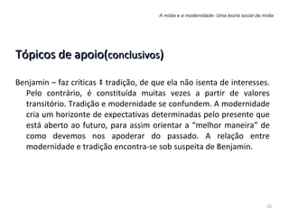 A mídia e a modernidade- Uma teoria social da mídia Tópicos de apoio( conclusivos ) Benjamin – faz críticas à tradição, de que ela não isenta de interesses. Pelo contrário, é constituída muitas vezes a partir de valores transitório. Tradição e modernidade se confundem. A modernidade cria um horizonte de expectativas determinadas pelo presente que está aberto ao futuro, para assim orientar a “melhor maneira” de como devemos nos apoderar do passado. A relação entre modernidade e tradição encontra-se sob suspeita de Benjamin. 