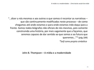 A mídia e a modernidade – Uma teoria social da mídia “ ...dizer a nós mesmos e aos outros o que somos é recontar as narrativas – que são continuamente modificadas neste processo – de como chegamos até onde estamos e para onde estamos indo daqui para a frente. Somos todos biógrafos não oficiais de nós mesmos, pois somente construindo uma história, por mais vagamente que a façamos, que seremos capazes de dar sentido ao que somos e ao futuro que queremos...”*  (pág.184) * Self como projeto simbólico   John B. Thompson – A mídia e a modernidade 