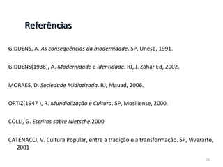 Referências GIDDENS, A.  As consequências da modernidade . SP, Unesp, 1991. GIDDENS(1938), A.  Modernidade e identidade . RJ, J. Zahar Ed, 2002. MORAES, D.  Sociedade Midiatizada . RJ, Mauad, 2006. ORTIZ(1947 ), R.  Mundialização e Cultura . SP, Mosiliense, 2000. COLLI, G.  Escritos sobre Nietsche .2000 CATENACCI, V. Cultura Popular, entre a tradição e a transformação. SP, Viverarte, 2001 