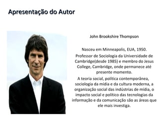 Apresentação do Autor John Brookshire   Thompson Nasceu em Minneapolis, EUA, 1950. Professor de Sociologia da Universidade de Cambridge(desde 1985) e membro do Jesus College, Cambridge, onde permanece até presente momento. A teoria social, política contemporânea,  sociologia da mídia e da cultura moderna, a organização social das indústrias de mídia, o impacto social e político das tecnologias da informação e da comunicação são as áreas que ele mais investiga. 