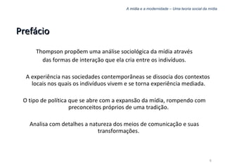 A  mídia  e a modernidade – Uma teoria social da mídia Prefácio Thompson propõem uma análise sociológica da mídia através das formas de interação que ela cria entre os indivíduos. A experiência nas sociedades contemporâneas se dissocia dos contextos locais nos quais os indivíduos vivem e se torna experiência mediada. O tipo de política que se abre com a expansão da mídia, rompendo com preconceitos próprios de uma tradição. Analisa com detalhes a natureza dos meios de comunicação e suas transformações. 