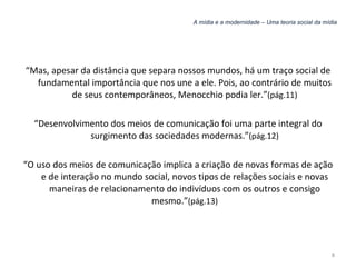 A mídia e a modernidade – Uma teoria social da mídia “ Mas, apesar da distância que separa nossos mundos, há um traço social de fundamental importância que nos une a ele. Pois, ao contrário de muitos de seus contemporâneos, Menocchio podia ler.” (pág.11) “ Desenvolvimento dos meios de comunicação foi uma parte integral do surgimento das sociedades modernas.” (pág.12) “ O uso dos meios de comunicação implica a criação de novas formas de ação e de interação no mundo social, novos tipos de relações sociais e novas maneiras de relacionamento do indivíduos com os outros e consigo mesmo.” (pág.13) 