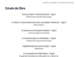 A mídia e a modernidade – Uma teoria social da mídia Estudo da Obra Comunicação e Contexto Social –  Cap.1 Natureza dos meios de comunicação A mídia e o desenvolvimento das sociedades modernas –  Cap.2 Plano histórico O advento da interação mediada –  Cap.3 Formas de ação e de interação A transformação da visibilidade –  Cap.4 Impactos dos meios de comunicação A globalização da comunicação –  Cap.5 Globalização A reinvenção da Publicidade  –  Cap.8 O papel das instituições da mídia podem ter, e devem ter 