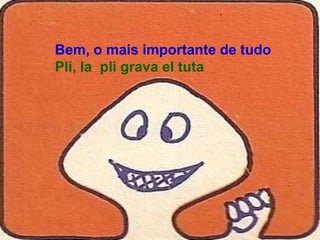 Bem, o mais importante de tudo
Pli, la pli grava el tuta
 