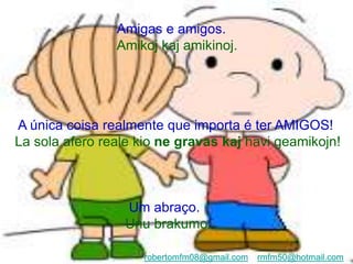 Amigas e amigos.
Amikoj kaj amikinoj.
A única coisa realmente que importa é ter AMIGOS!
La sola afero reale kio ne gravas kaj havi geamikojn!
Um abraço.
Unu brakumo.
robertomfm08@gmail.com rmfm50@hotmail.com
 