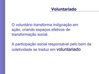 O voluntário transforma indignação em  ação, criando espaços efetivos de transformação social. A participação social responsável pelo bem da coletividade se traduz em  voluntariado .  Voluntariado 