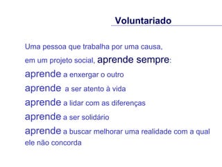 Uma pessoa que trabalha por uma causa,  em um projeto social,  aprende sempre :  aprende  a enxergar o outro  aprende   a ser atento à vida  aprende  a lidar com as diferenças  aprende   a ser solidário aprende   a buscar melhorar uma realidade com a qual ele não concorda Voluntariado 