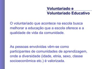 O voluntariado que acontece na escola busca melhorar a educação que a escola oferece e a qualidade de vida da comunidade. As pessoas envolvidas vêm-se como participantes de comunidades de aprendizagem, onde a diversidade (idade, etnia, sexo, classe socioeconômica etc.) é valorizada. Voluntariado e  Voluntariado Educativo 