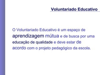 O Voluntariado Educativo é um espaço de  aprendizagem   mútua  e de busca por uma  educação de qualidade  e deve estar  de  acordo  com o projeto pedagógico da escola. Voluntariado Educativo 