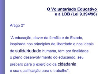 Artigo 2º “ A educação, dever da família e do Estado, inspirada nos princípios de liberdade e nos ideais de  solidariedade  humana, tem por finalidade  o pleno desenvolvimento do educando, seu preparo para o exercício da  cidadania   e sua qualificação para o trabalho”. O Voluntariado Educativo e a LDB (Lei 9.394/96) 