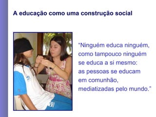 A educação como uma construção social “ Ninguém educa ninguém, como tampouco ninguém  se educa a si mesmo:  as pessoas se educam  em comunhão,  mediatizadas pelo mundo.”   